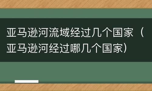 亚马逊河流域经过几个国家（亚马逊河经过哪几个国家）