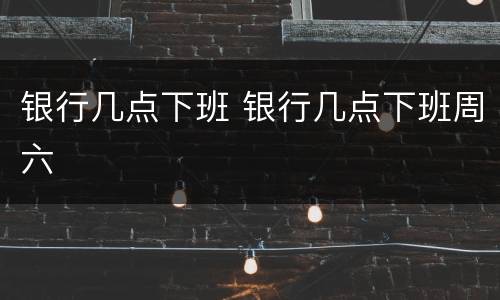 银行几点下班 银行几点下班周六