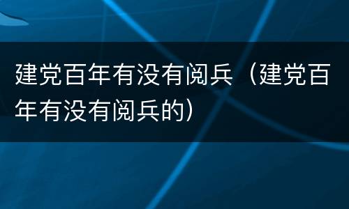 建党百年有没有阅兵（建党百年有没有阅兵的）