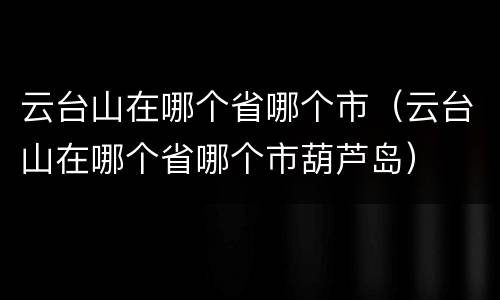 云台山在哪个省哪个市（云台山在哪个省哪个市葫芦岛）