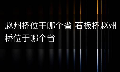 赵州桥位于哪个省 石板桥赵州桥位于哪个省