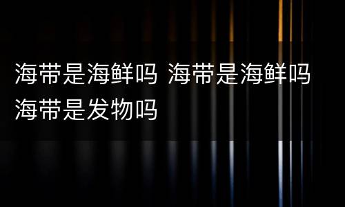 海带是海鲜吗 海带是海鲜吗 海带是发物吗