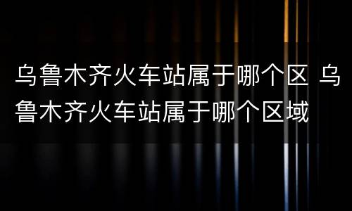 乌鲁木齐火车站属于哪个区 乌鲁木齐火车站属于哪个区域