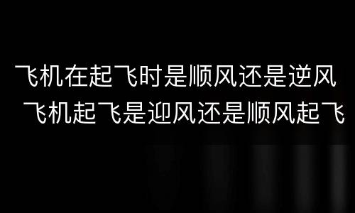飞机在起飞时是顺风还是逆风 飞机起飞是迎风还是顺风起飞