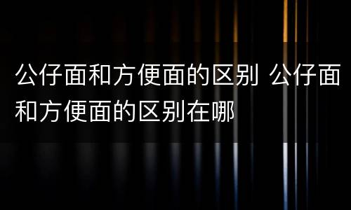 公仔面和方便面的区别 公仔面和方便面的区别在哪