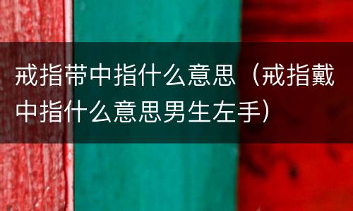 戒指带中指什么意思（戒指戴中指什么意思男生左手）
