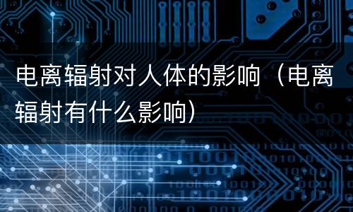 电离辐射对人体的影响（电离辐射有什么影响）