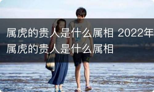 属虎的贵人是什么属相 2022年属虎的贵人是什么属相