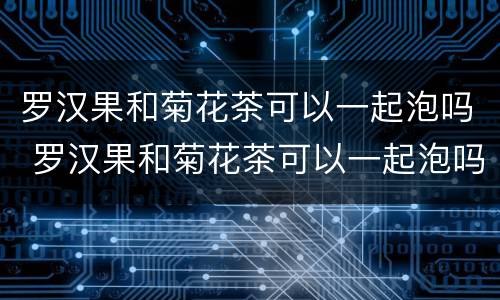 罗汉果和菊花茶可以一起泡吗 罗汉果和菊花茶可以一起泡吗百度百科