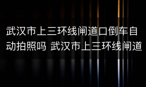 武汉市上三环线闸道口倒车自动拍照吗 武汉市上三环线闸道口倒车会拍照吗