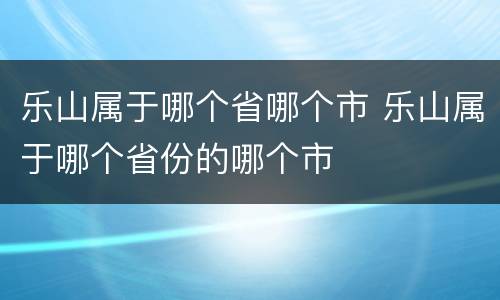 乐山属于哪个省哪个市 乐山属于哪个省份的哪个市