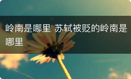 岭南是哪里 苏轼被贬的岭南是哪里