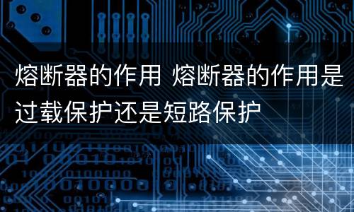 熔断器的作用 熔断器的作用是过载保护还是短路保护