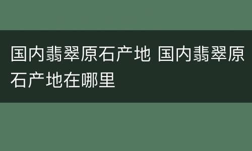 国内翡翠原石产地 国内翡翠原石产地在哪里