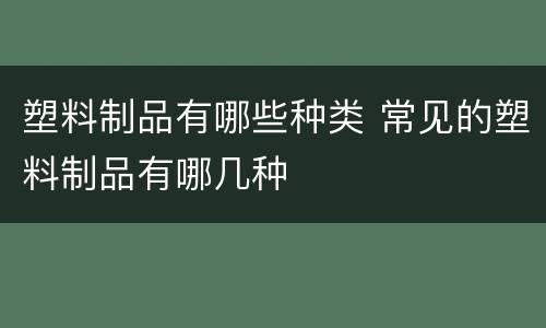 塑料制品有哪些种类 常见的塑料制品有哪几种