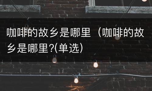 咖啡的故乡是哪里（咖啡的故乡是哪里?(单选）