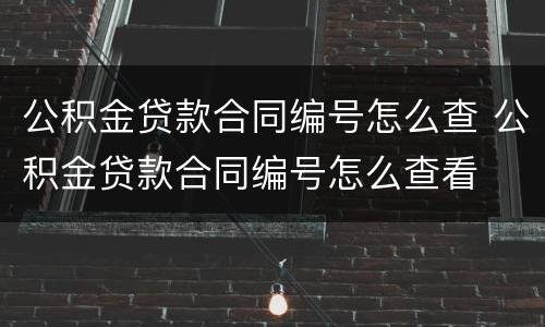 公积金贷款合同编号怎么查 公积金贷款合同编号怎么查看