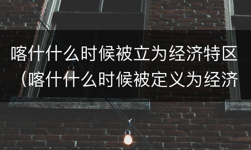 喀什什么时候被立为经济特区（喀什什么时候被定义为经济特区）