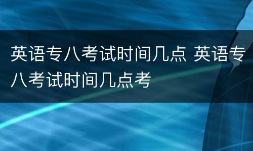 英语专八考试时间几点 英语专八考试时间几点考