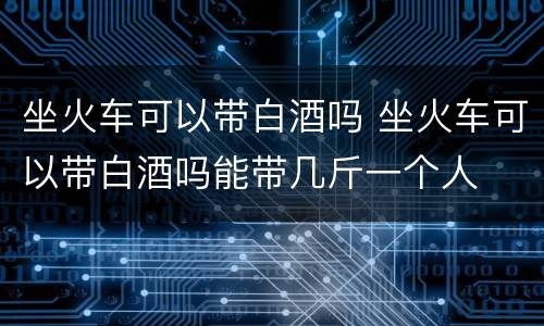 坐火车可以带白酒吗 坐火车可以带白酒吗能带几斤一个人