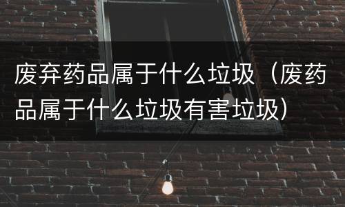 废弃药品属于什么垃圾（废药品属于什么垃圾有害垃圾）