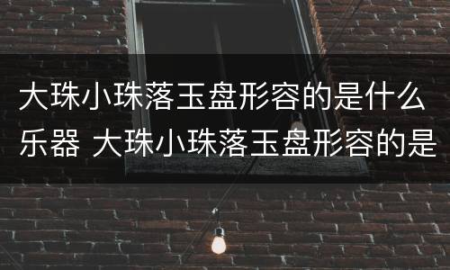 大珠小珠落玉盘形容的是什么乐器 大珠小珠落玉盘形容的是什么乐器声音
