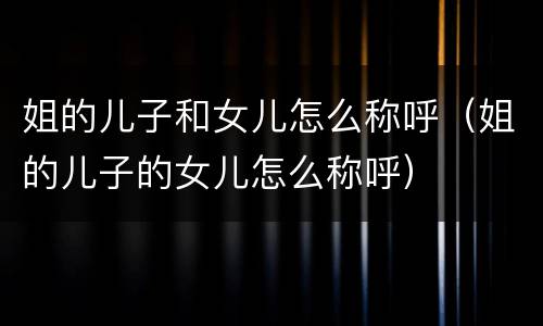 姐的儿子和女儿怎么称呼（姐的儿子的女儿怎么称呼）