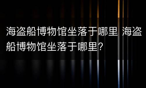 海盗船博物馆坐落于哪里 海盗船博物馆坐落于哪里?
