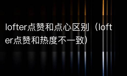 lofter点赞和点心区别（lofter点赞和热度不一致）