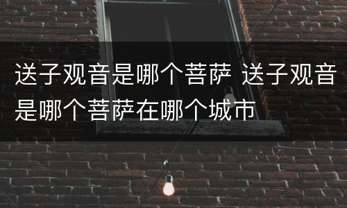 送子观音是哪个菩萨 送子观音是哪个菩萨在哪个城市