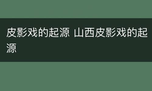 皮影戏的起源 山西皮影戏的起源