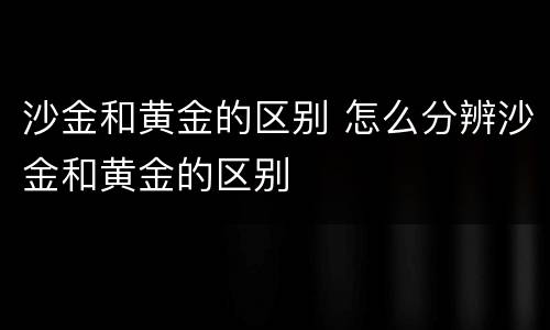 沙金和黄金的区别 怎么分辨沙金和黄金的区别