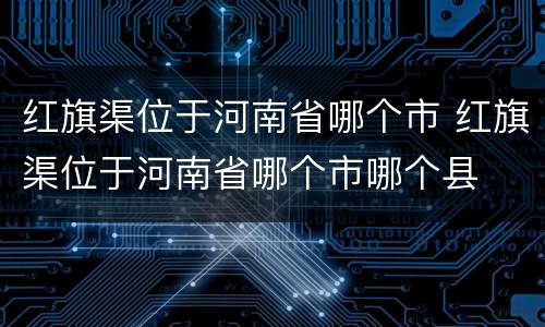 红旗渠位于河南省哪个市 红旗渠位于河南省哪个市哪个县