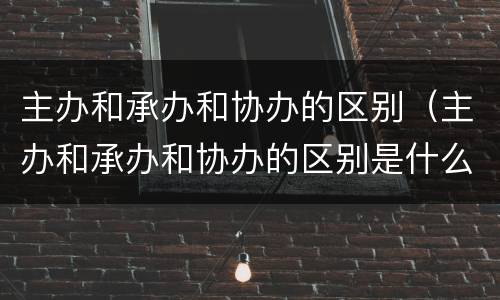 主办和承办和协办的区别（主办和承办和协办的区别是什么）