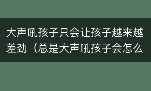 大声吼孩子只会让孩子越来越差劲（总是大声吼孩子会怎么样）