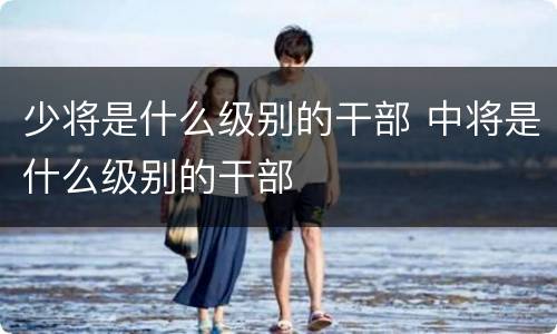 少将是什么级别的干部 中将是什么级别的干部