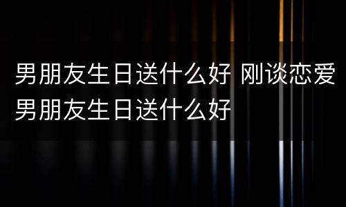 男朋友生日送什么好 刚谈恋爱男朋友生日送什么好