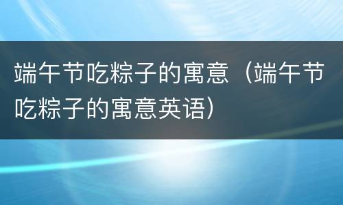 端午节吃粽子的寓意（端午节吃粽子的寓意英语）