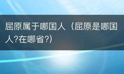 屈原属于哪国人（屈原是哪国人?在哪省?）