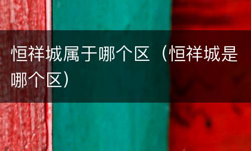 恒祥城属于哪个区（恒祥城是哪个区）