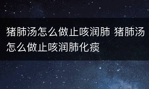 猪肺汤怎么做止咳润肺 猪肺汤怎么做止咳润肺化痰