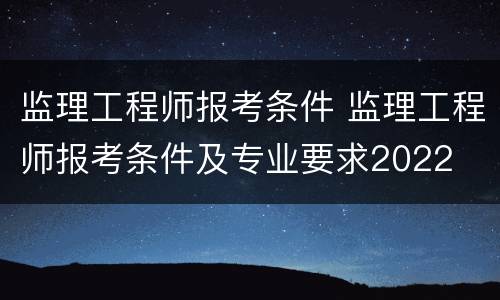 监理工程师报考条件 监理工程师报考条件及专业要求2022