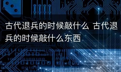 古代退兵的时候敲什么 古代退兵的时候敲什么东西