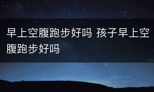 早上空腹跑步好吗 孩子早上空腹跑步好吗