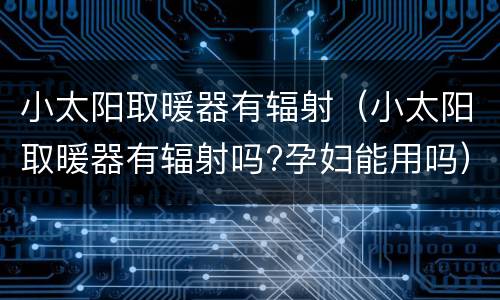 小太阳取暖器有辐射（小太阳取暖器有辐射吗?孕妇能用吗）
