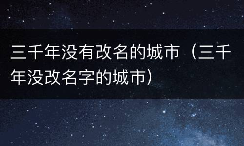 三千年没有改名的城市（三千年没改名字的城市）