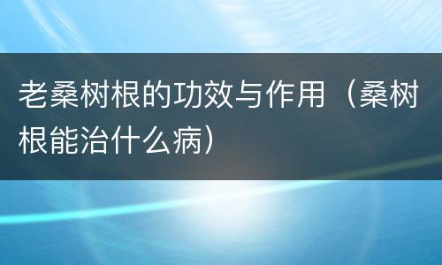老桑树根的功效与作用（桑树根能治什么病）