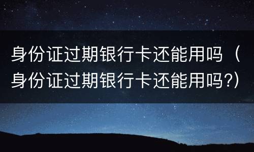 身份证过期银行卡还能用吗（身份证过期银行卡还能用吗?）