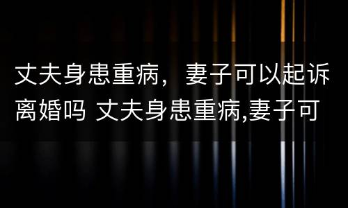 丈夫身患重病，妻子可以起诉离婚吗 丈夫身患重病,妻子可以起诉离婚吗法律
