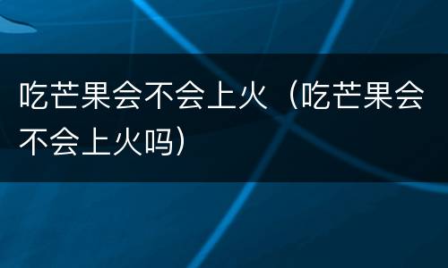 吃芒果会不会上火（吃芒果会不会上火吗）